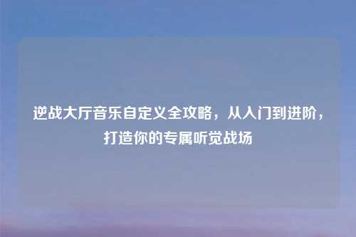逆战大厅音乐自定义全攻略,从入门到进阶,打造你的专属听觉战场