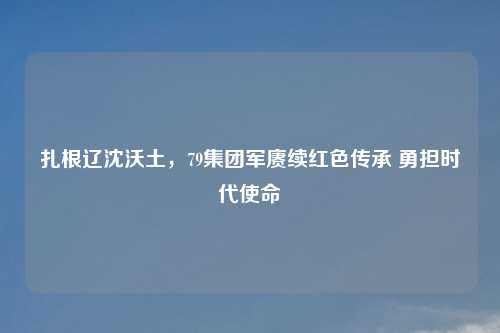 扎根辽沈沃土，79集团军赓续红色传承 勇担时代使命
