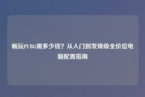 畅玩PUBG需多少钱?从入门到发烧级全价位电脑配置指南