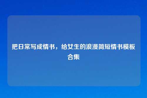 把日常写成情书,给女生的浪漫简短情书模板合集
