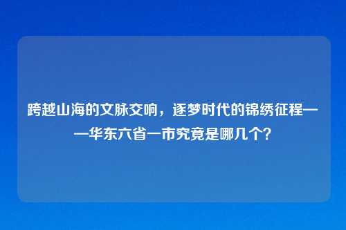 跨越山海的文脉交响,逐梦时代的锦绣征程——华东六省一市究竟是哪几个?