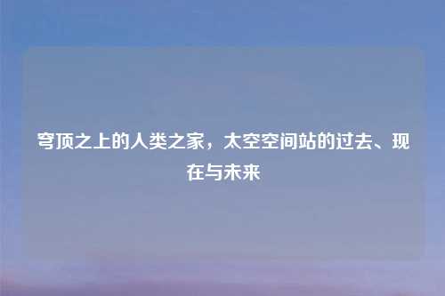 穹顶之上的人类之家,太空空间站的过去、现在与未来