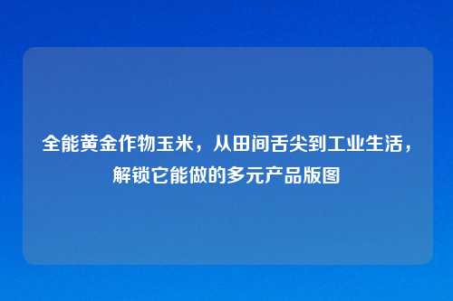 全能黄金作物玉米,从田间舌尖到工业生活,解锁它能做的多元产品版图