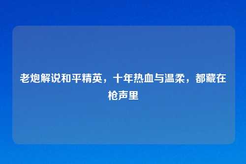 老炮解说和平精英,十年热血与温柔,都藏在枪声里