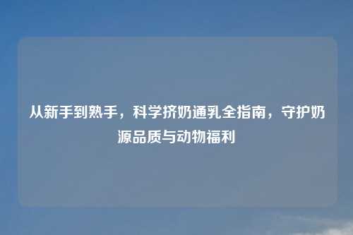 从新手到熟手,科学挤奶通乳全指南,守护奶源品质与动物福利