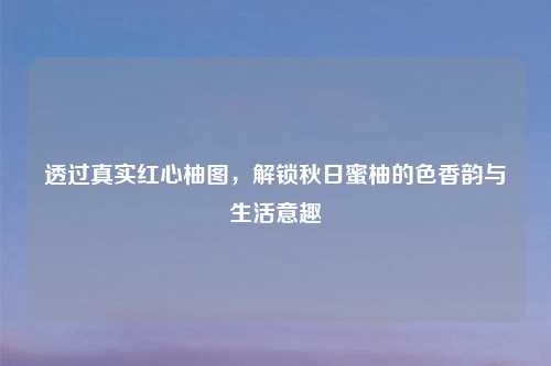 透过真实红心柚图,解锁秋日蜜柚的色香韵与生活意趣