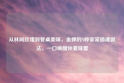 从林间珍馐到餐桌美味,金蝉的N种家常销魂做法,一口唤醒仲夏味蕾