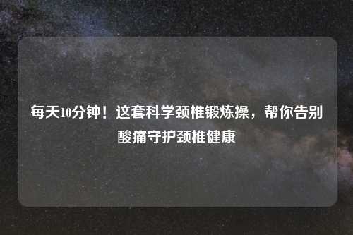 每天10分钟!这套科学颈椎锻炼操,帮你告别酸痛守护颈椎健康
