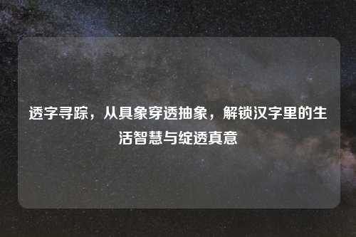 透字寻踪，从具象穿透抽象，解锁汉字里的生活智慧与绽透真意