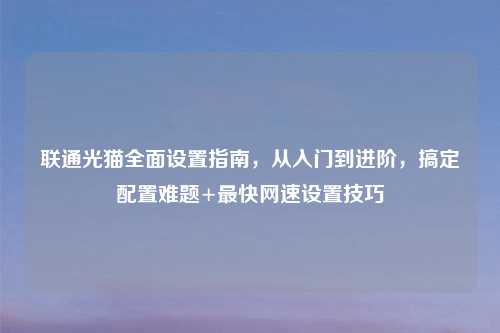 联通光猫全面设置指南,从入门到进阶,搞定配置难题+最快网速设置技巧