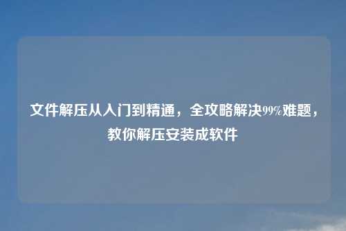 文件解压从入门到精通,全攻略解决99%难题,教你解压安装成软件