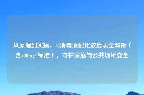 从原理到实操,84消毒液配比浓度表全解析(含500mg/l标准),守护家庭与公共场所安全