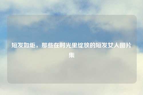 短发如炬,那些在时光里绽放的短发女人图片集