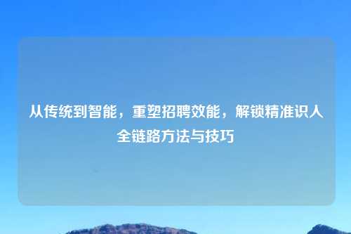 从传统到智能,重塑 效能,解锁精准识人全链路 与技巧