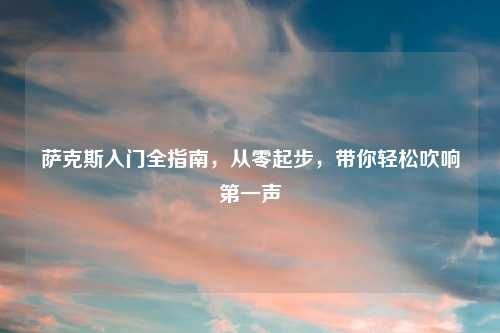 萨克斯入门全指南,从零起步,带你轻松吹响之一声