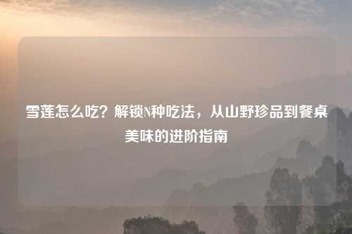 雪莲怎么吃?解锁N种吃法,从山野珍品到餐桌美味的进阶指南