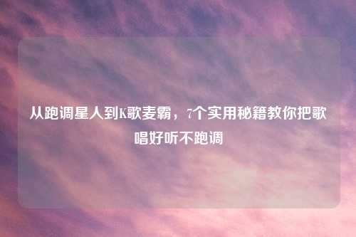 从跑调星人到K歌麦霸,7个实用秘籍教你把歌唱好听不跑调