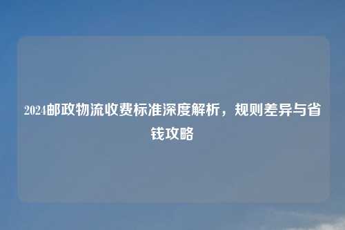2024邮政物流收费标准深度解析,规则差异与省钱攻略