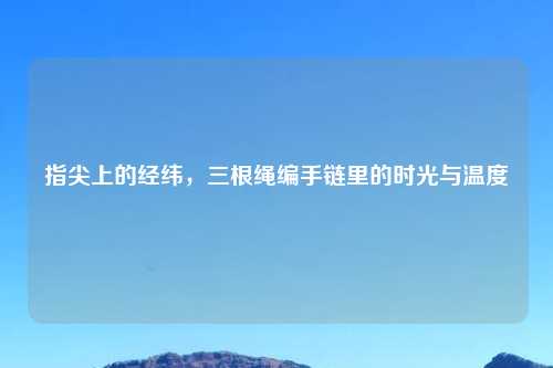 指尖上的经纬,三根绳编手链里的时光与温度