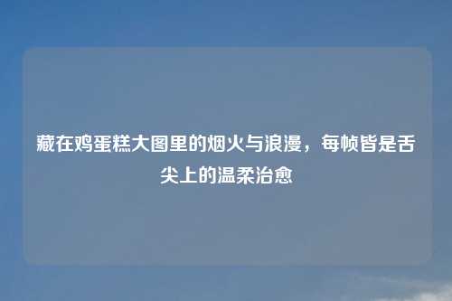 藏在鸡蛋糕大图里的烟火与浪漫,每帧皆是舌尖上的温柔治愈