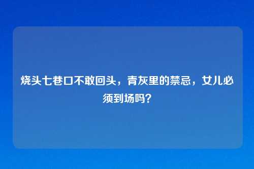 烧头七巷口不敢回头,青灰里的禁忌,女儿必须到场吗?