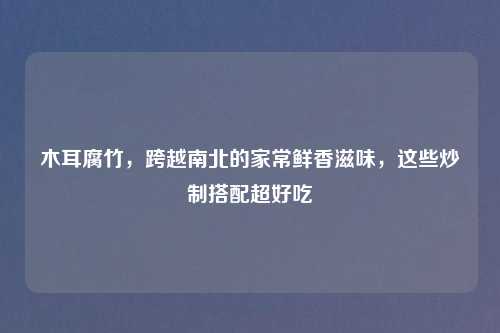 木耳腐竹,跨越南北的家常鲜香滋味,这些炒制搭配超好吃