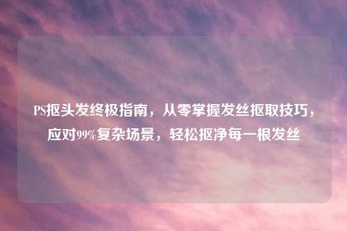 PS抠头发终极指南,从零掌握发丝抠取技巧,应对99%复杂场景,轻松抠净每一根发丝