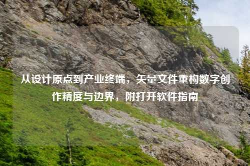 从设计原点到产业终端,矢量文件重构数字创作精度与边界,附打开软件指南