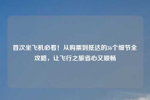 首次坐飞机必看!从购票到抵达的36个细节全攻略,让飞行之旅省心又顺畅