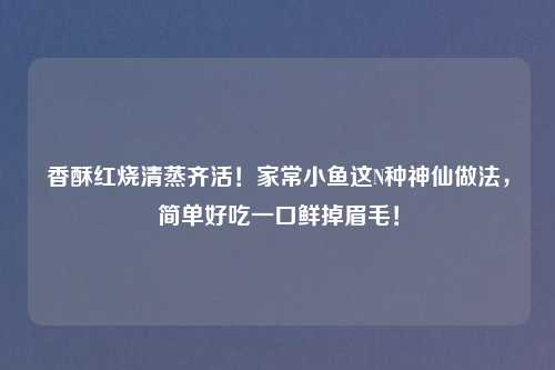 香酥红烧清蒸齐活!家常小鱼这N种神仙做法,简单好吃一口鲜掉眉毛!