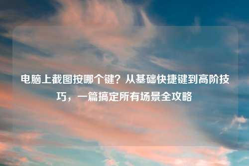 电脑上截图按哪个键?从基础快捷键到高阶技巧,一篇搞定所有场景全攻略
