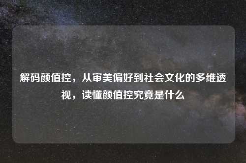 解码颜值控,从审美偏好到社会文化的多维透视,读懂颜值控究竟是什么
