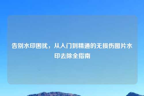 告别水印困扰,从入门到精通的无损伤图片水印去除全指南