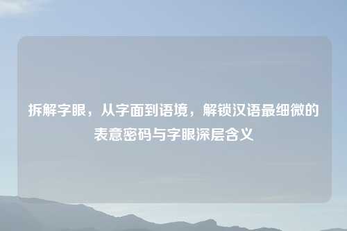 拆解字眼,从字面到语境,解锁汉语最细微的表意密码与字眼深层含义