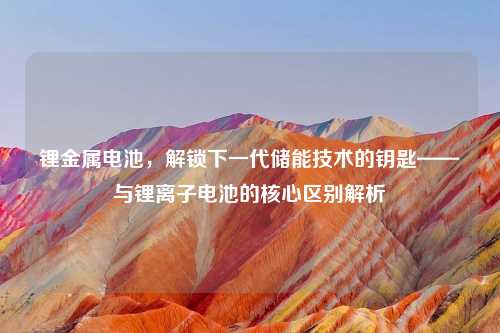 锂金属电池,解锁下一代储能技术的钥匙——与锂离子电池的核心区别解析