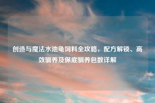 创造与魔法水池龟饲料全攻略,配方解锁、高效驯养及保底驯养包数详解