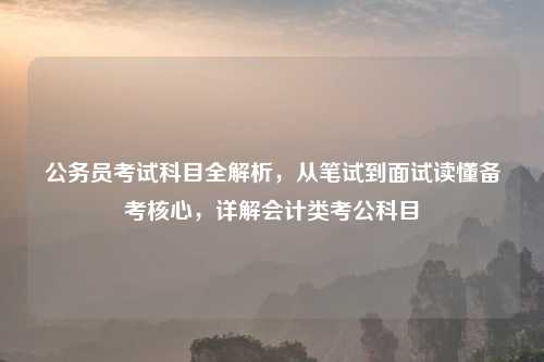 公务员考试科目全解析,从笔试到面试读懂备考核心,详解会计类考公科目
