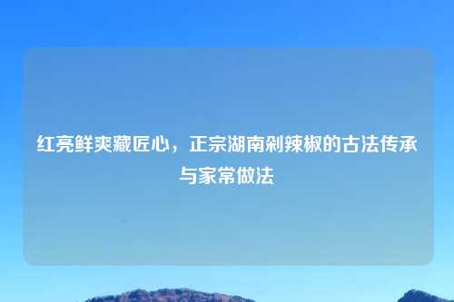 红亮鲜爽藏匠心，正宗湖南剁辣椒的古法传承与家常做法