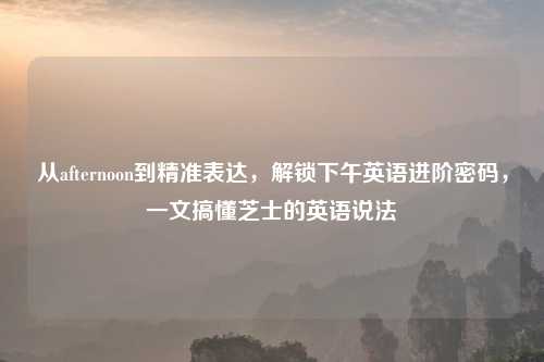 从afternoon到精准表达,解锁下午英语进阶密码,一文搞懂芝士的英语说法