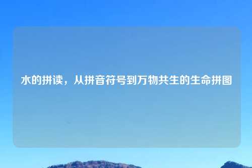 水的拼读,从拼音符号到万物共生的生命拼图