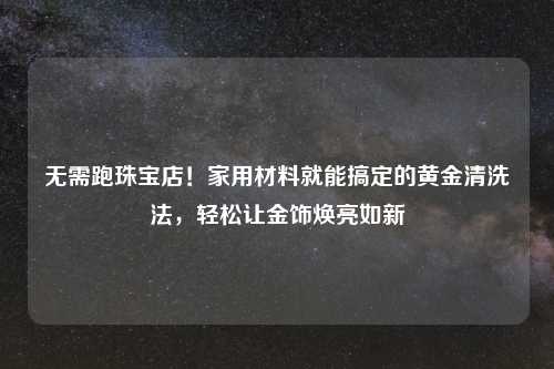 无需跑珠宝店!家用材料就能搞定的黄金清洗法,轻松让金饰焕亮如新