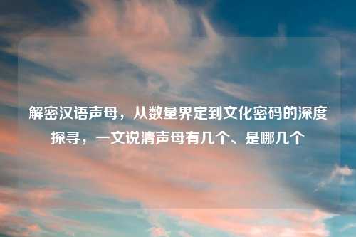 解密汉语声母,从数量界定到文化密码的深度探寻,一文说清声母有几个、是哪几个