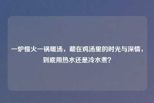 一炉慢火一锅暖汤,藏在鸡汤里的时光与深情,到底用热水还是冷水煮?