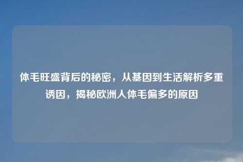 体毛旺盛背后的秘密,从基因到生活解析多重诱因,揭秘欧洲人体毛偏多的原因