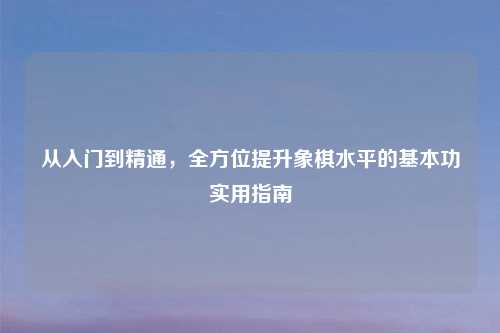 从入门到精通,全方位提升象棋水平的基本功实用指南