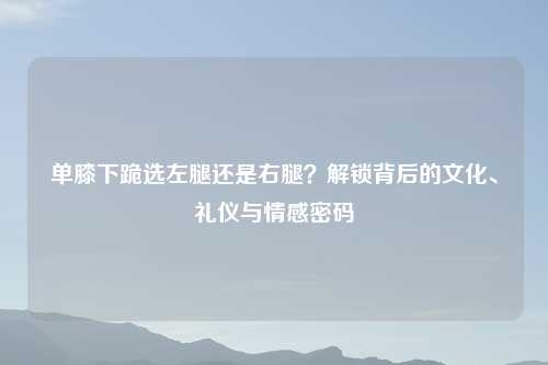单膝下跪选左腿还是右腿?解锁背后的文化、礼仪与情感密码