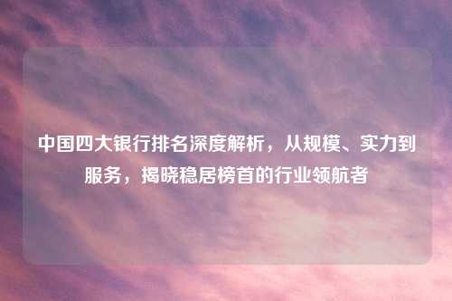 中国四大银行排名深度解析,从规模、实力到服务,揭晓稳居榜首的行业领航者