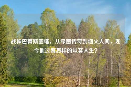 战神巴蒂斯图塔,从绿茵传奇到烟火人间,如今他过着怎样的从容人生?