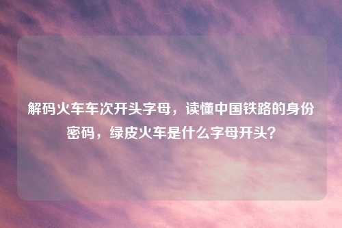 解码火车车次开头字母,读懂中国铁路的身份密码,绿皮火车是什么字母开头?