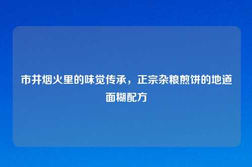 市井烟火里的味觉传承,正宗杂粮煎饼的地道面糊配方